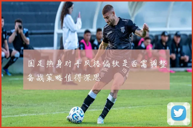国足热身对手风格偏软是否需调整备战策略值得深思