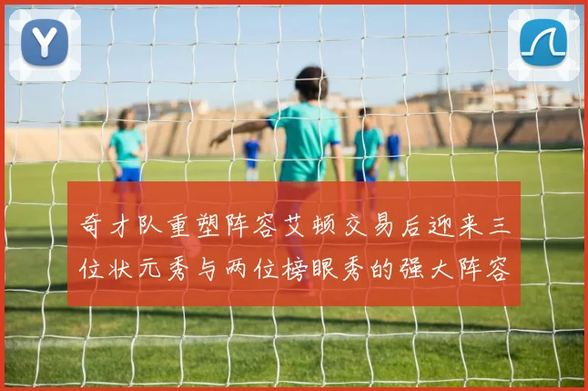 奇才队重塑阵容艾顿交易后迎来三位状元秀与两位榜眼秀的强大阵容