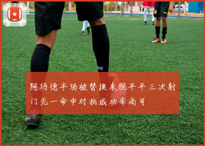 阿玛德半场被替换表现平平三次射门无一命中对抗成功率尚可
