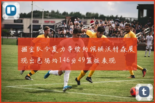 掘金队今夏力争续约佩顿沃特森展现出色场均146分49篮板表现
