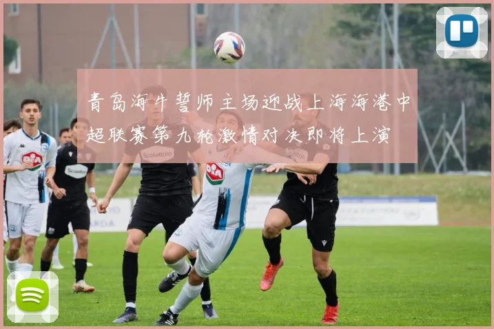 青岛海牛誓师主场迎战上海海港中超联赛第九轮激情对决即将上演