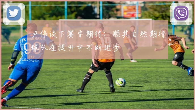 卢伟谈下赛季期待：顺其自然期待球队在提升中不断进步
