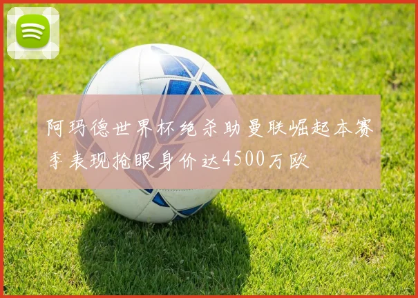 阿玛德世界杯绝杀助曼联崛起本赛季表现抢眼身价达4500万欧