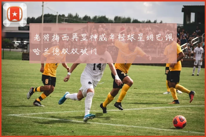 老将梅西再显神威年轻球星姆巴佩哈兰德双双破门