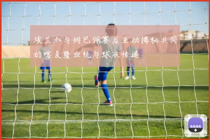 埃兰加与姆巴佩赛后互动揭秘共同的喀麦隆血统与球衣传递