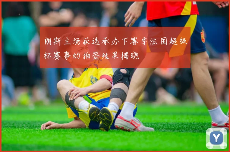 朗斯主场获选承办下赛季法国超级杯赛事的抽签结果揭晓