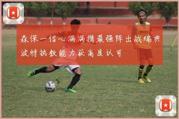 森保一信心满满携最强阵出战瑞典波特执教能力获高度认可