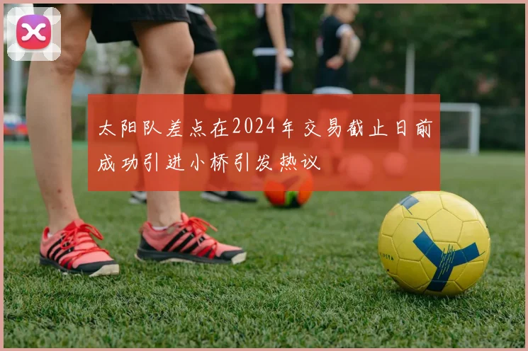 太阳队差点在2024年交易截止日前成功引进小桥引发热议